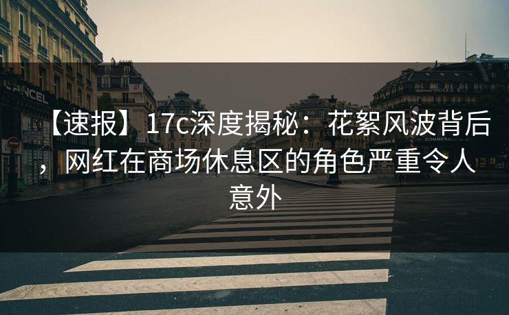【速报】17c深度揭秘：花絮风波背后，网红在商场休息区的角色严重令人意外