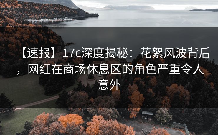 【速报】17c深度揭秘：花絮风波背后，网红在商场休息区的角色严重令人意外