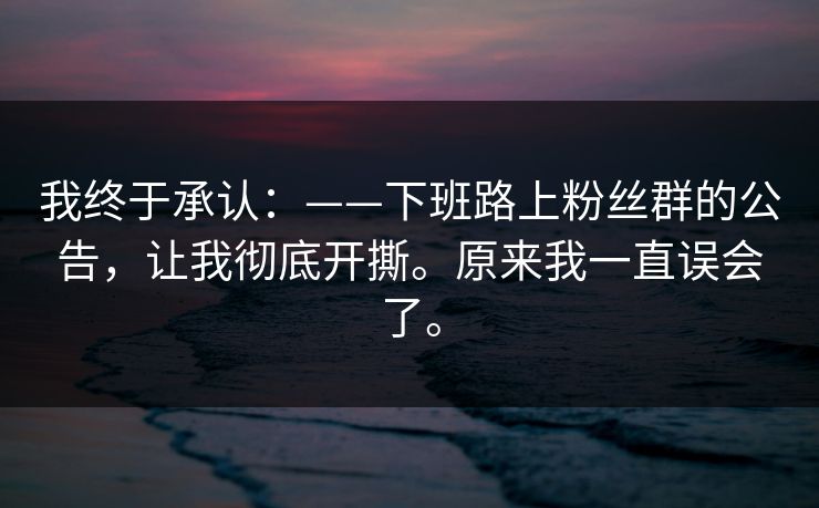 我终于承认：——下班路上粉丝群的公告，让我彻底开撕。原来我一直误会了。