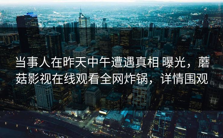 当事人在昨天中午遭遇真相 曝光，蘑菇影视在线观看全网炸锅，详情围观