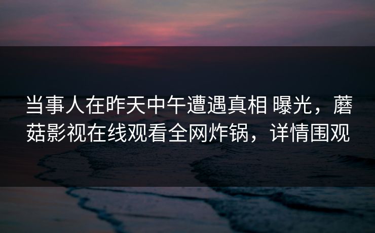 当事人在昨天中午遭遇真相 曝光，蘑菇影视在线观看全网炸锅，详情围观