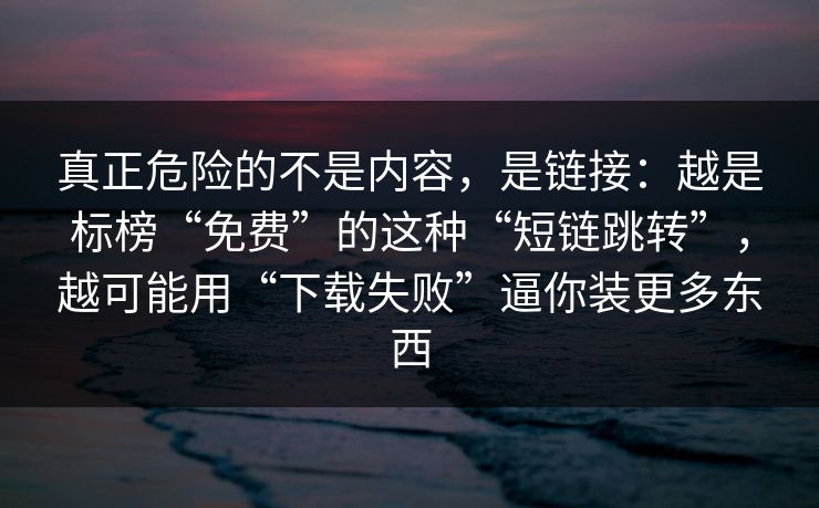 真正危险的不是内容，是链接：越是标榜“免费”的这种“短链跳转”，越可能用“下载失败”逼你装更多东西