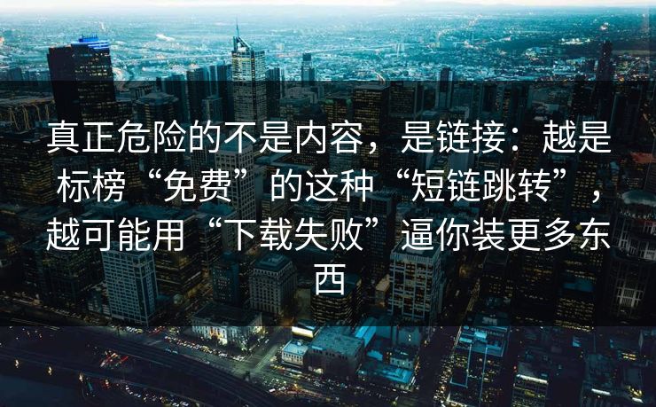 真正危险的不是内容,是链接:越是标榜“免费”的这种“短链跳转”,越可能用“下载失败”逼你装更多东西