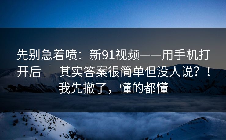 先别急着喷:新91视频——用手机打开后 | 其实答案很简单但没人说?!我先撤了,懂的都懂 先别急着喷:新91视频——用手机打开后 | 其实答案很简单但没人说?!我先撤了,懂的都懂