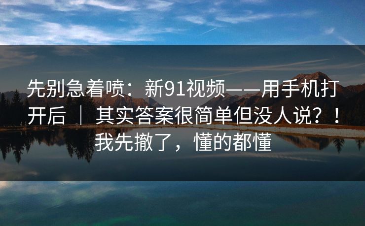 先别急着喷:新91视频——用手机打开后 | 其实答案很简单但没人说?!我先撤了,懂的都懂 先别急着喷:新91视频——用手机打开后 | 其实答案很简单但没人说?!我先撤了,懂的都懂