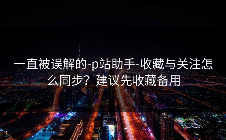 一直被误解的-p站助手-收藏与关注怎么同步?建议先收藏备用 一直被误解的-p站助手-收藏与关注怎么同步?建议先收藏备用