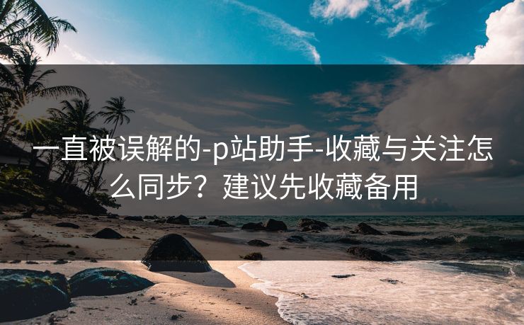 一直被误解的-p站助手-收藏与关注怎么同步?建议先收藏备用