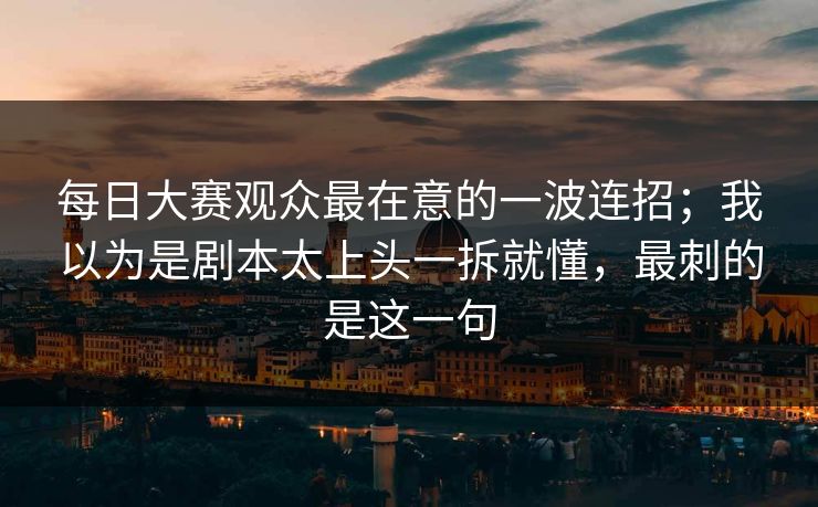 每日大赛观众最在意的一波连招;我以为是剧本太上头一拆就懂,最刺的是这一句 每日大赛观众最在意的一波连招;我以为是剧本太上头一拆就懂,最刺的是这一句