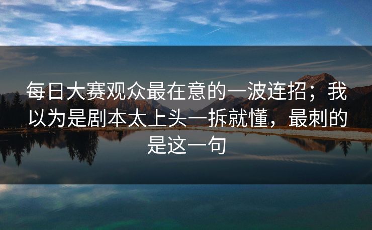 每日大赛观众最在意的一波连招;我以为是剧本太上头一拆就懂,最刺的是这一句 每日大赛观众最在意的一波连招;我以为是剧本太上头一拆就懂,最刺的是这一句