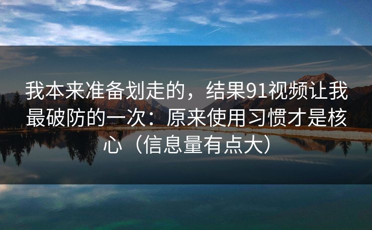 我本来准备划走的，结果91视频让我最破防的一次：原来使用习惯才是核心（信息量有点大）
