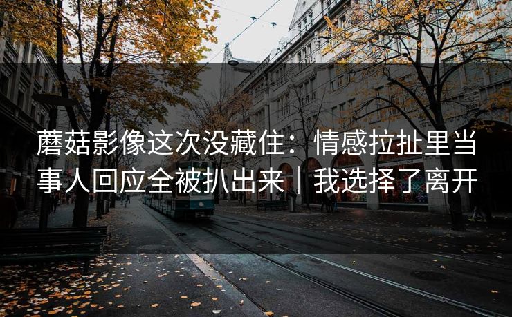 蘑菇影像这次没藏住：情感拉扯里当事人回应全被扒出来｜我选择了离开