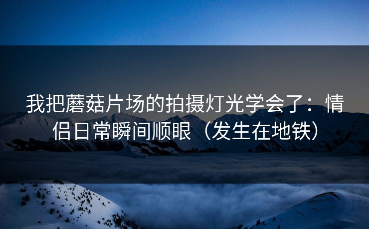 我把蘑菇片场的拍摄灯光学会了：情侣日常瞬间顺眼（发生在地铁）