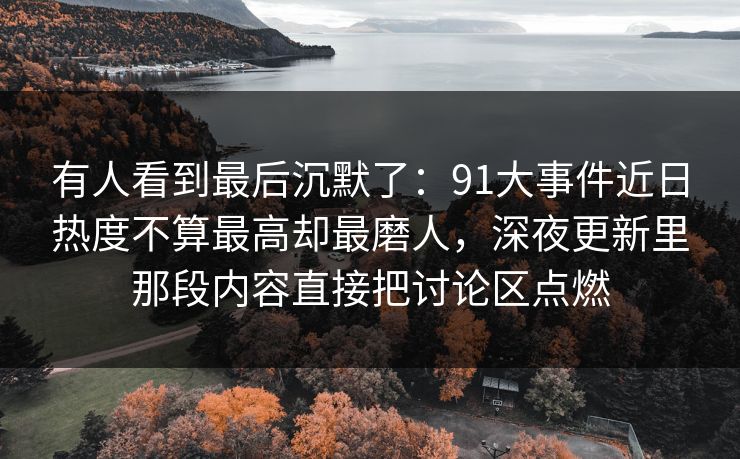 有人看到最后沉默了：91大事件近日热度不算最高却最磨人，深夜更新里那段内容直接把讨论区点燃