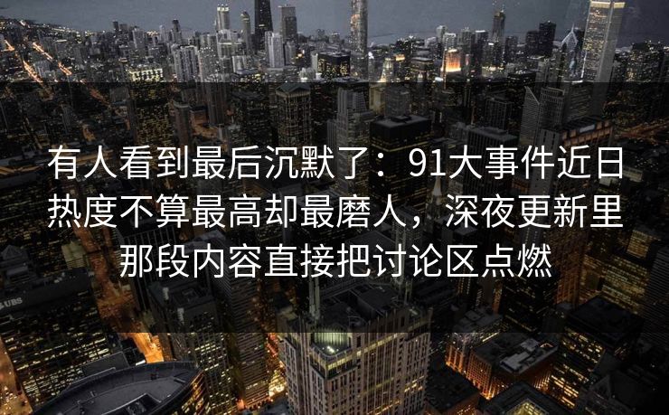 有人看到最后沉默了：91大事件近日热度不算最高却最磨人，深夜更新里那段内容直接把讨论区点燃