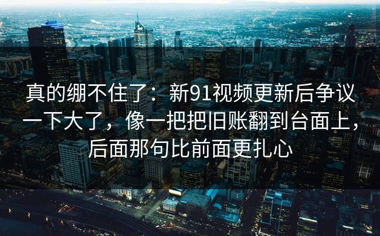 真的绷不住了：新91视频更新后争议一下大了，像一把把旧账翻到台面上，后面那句比前面更扎心